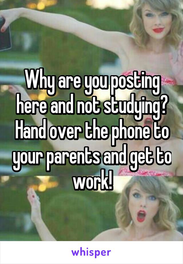 Why are you posting here and not studying? Hand over the phone to your parents and get to work!