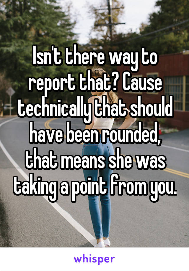 Isn't there way to report that? Cause technically that should have been rounded, that means she was taking a point from you. 