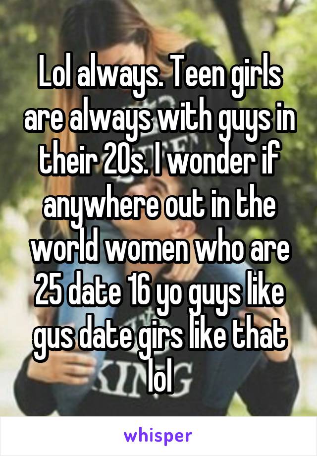 Lol always. Teen girls are always with guys in their 20s. I wonder if anywhere out in the world women who are 25 date 16 yo guys like gus date girs like that lol