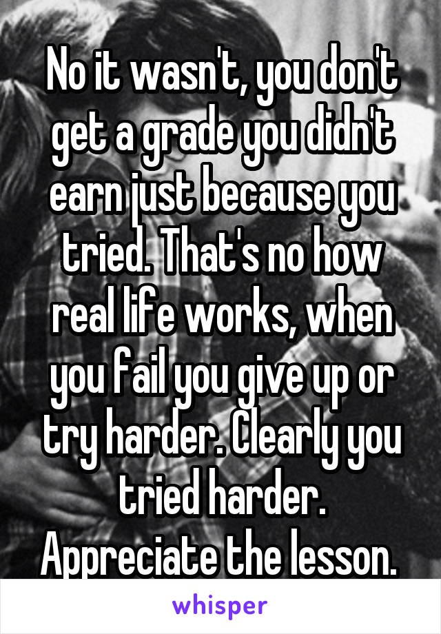 No it wasn't, you don't get a grade you didn't earn just because you tried. That's no how real life works, when you fail you give up or try harder. Clearly you tried harder. Appreciate the lesson. 