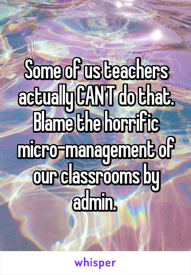 Some of us teachers actually CAN'T do that. Blame the horrific micro-management of our classrooms by admin. 