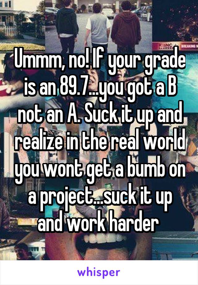 Ummm, no! If your grade is an 89.7...you got a B not an A. Suck it up and realize in the real world you wont get a bumb on a project...suck it up and work harder 