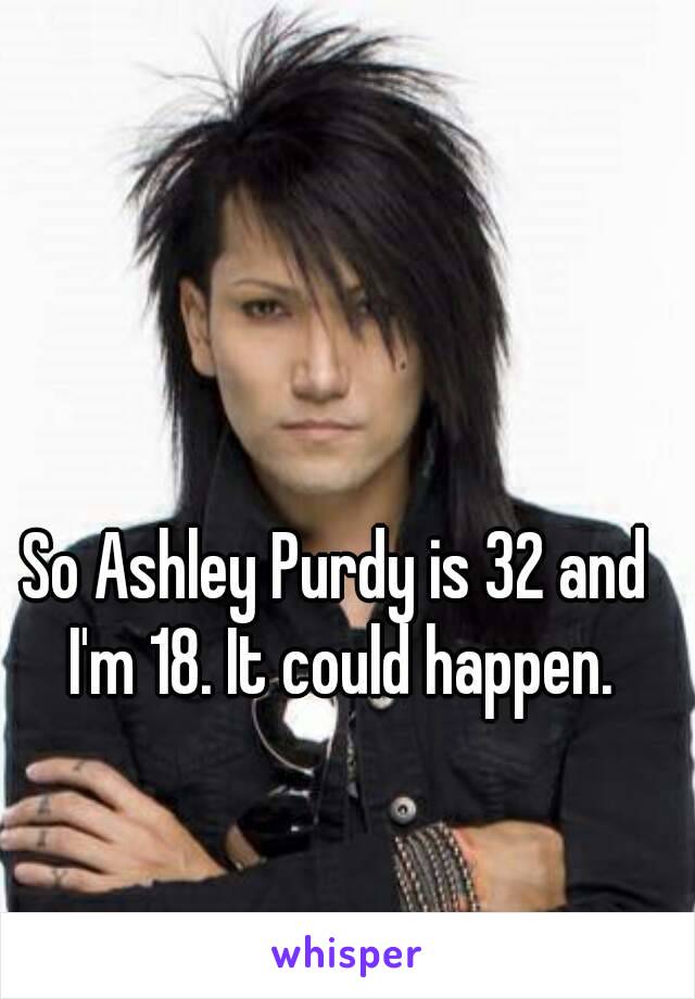 So Ashley Purdy is 32 and I'm 18. It could happen.