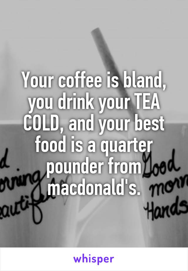 Your coffee is bland, you drink your TEA COLD, and your best food is a quarter pounder from macdonald's.