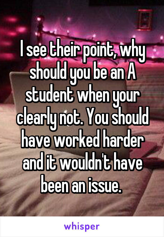 I see their point, why should you be an A student when your clearly not. You should have worked harder and it wouldn't have been an issue. 