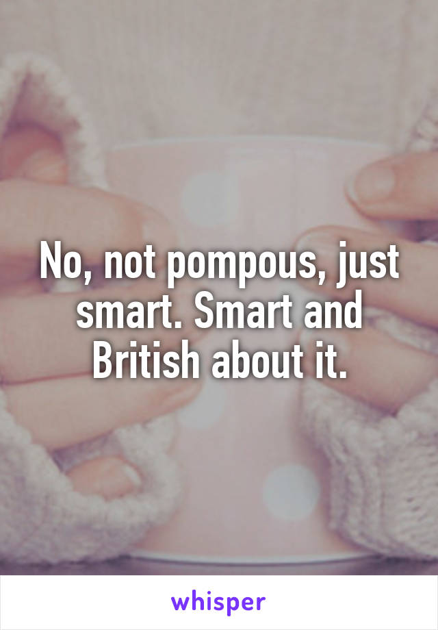 No, not pompous, just smart. Smart and British about it.