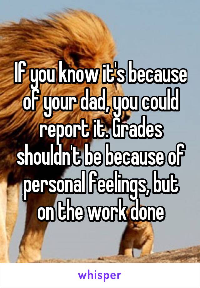 If you know it's because of your dad, you could report it. Grades shouldn't be because of personal feelings, but on the work done