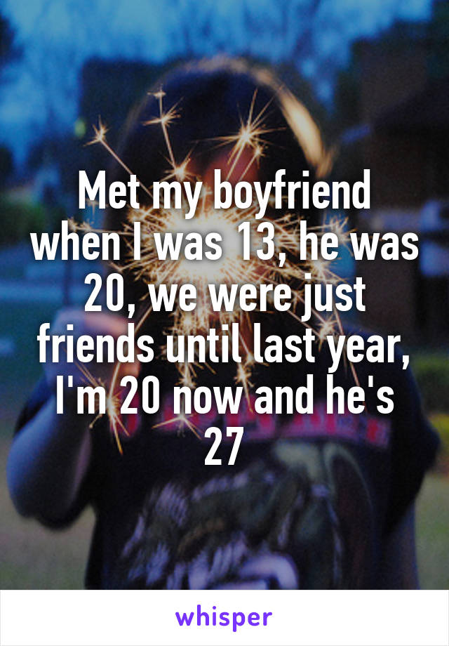 Met my boyfriend when I was 13, he was 20, we were just friends until last year, I'm 20 now and he's 27