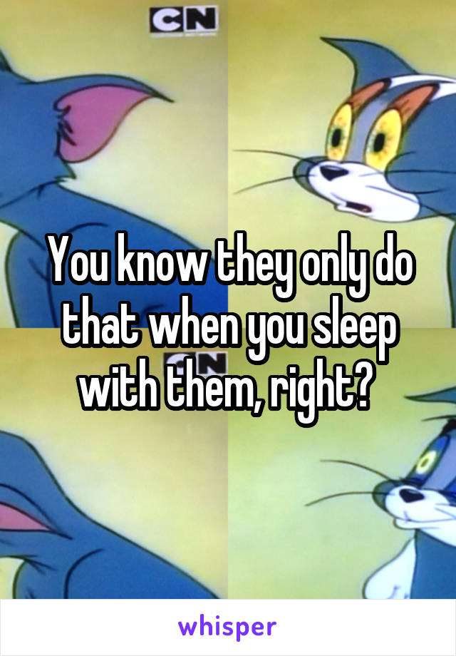 You know they only do that when you sleep with them, right? 