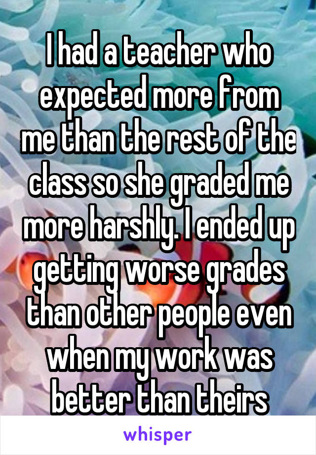 I had a teacher who expected more from me than the rest of the class so she graded me more harshly. I ended up getting worse grades than other people even when my work was better than theirs