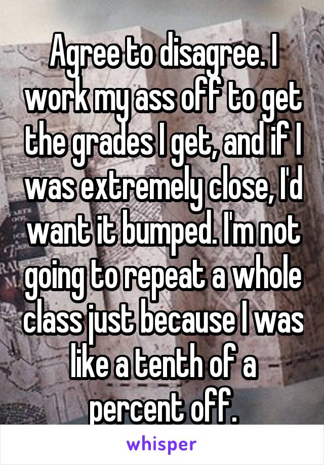 Agree to disagree. I work my ass off to get the grades I get, and if I was extremely close, I'd want it bumped. I'm not going to repeat a whole class just because I was like a tenth of a percent off.