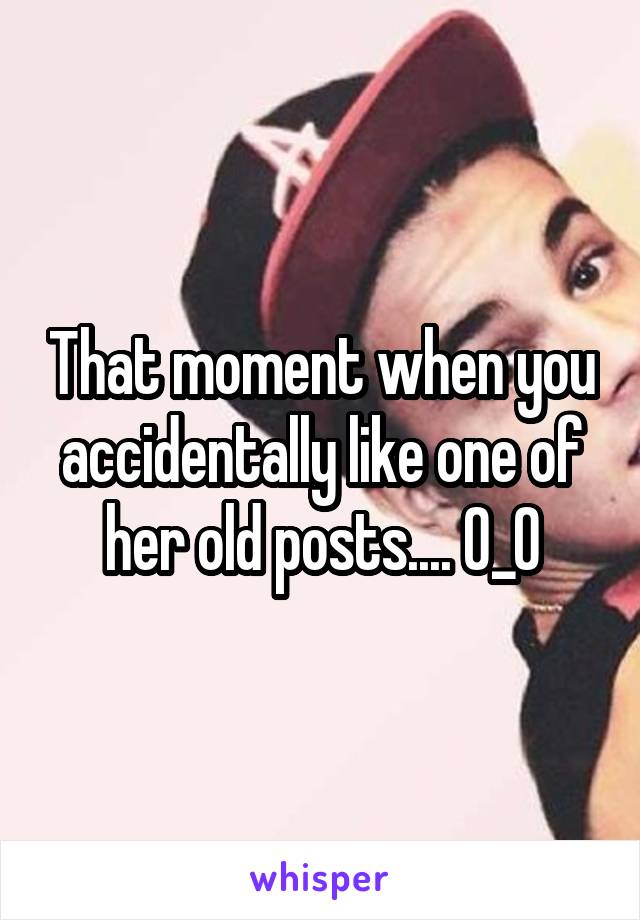 That moment when you accidentally like one of her old posts.... 0_0