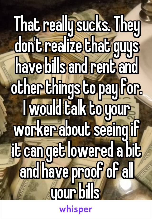 That really sucks. They don't realize that guys have bills and rent and other things to pay for. I would talk to your worker about seeing if it can get lowered a bit and have proof of all your bills 