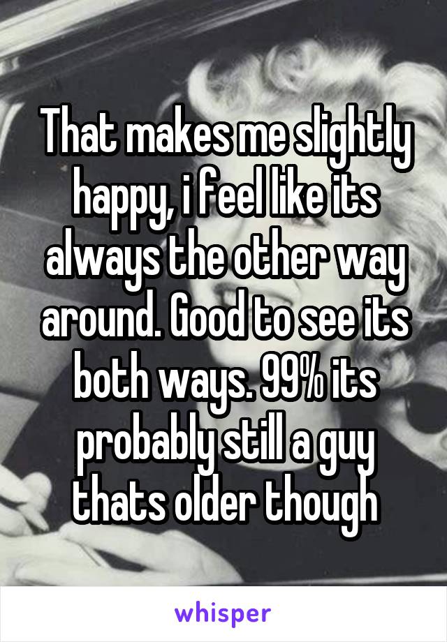 That makes me slightly happy, i feel like its always the other way around. Good to see its both ways. 99% its probably still a guy thats older though