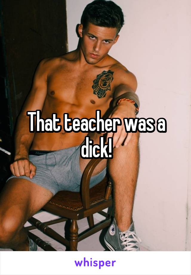 That teacher was a dick!