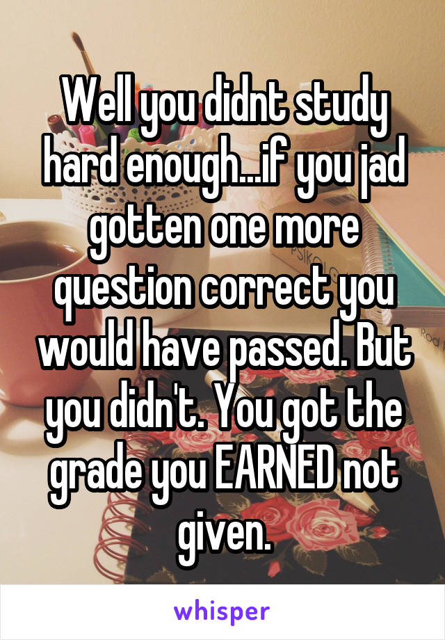 Well you didnt study hard enough...if you jad gotten one more question correct you would have passed. But you didn't. You got the grade you EARNED not given.