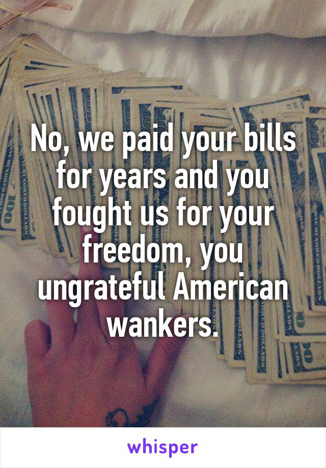 No, we paid your bills for years and you fought us for your freedom, you ungrateful American wankers.