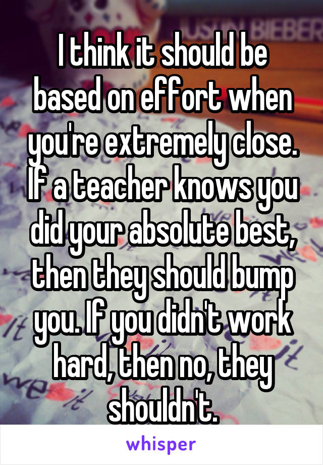 I think it should be based on effort when you're extremely close. If a teacher knows you did your absolute best, then they should bump you. If you didn't work hard, then no, they shouldn't.