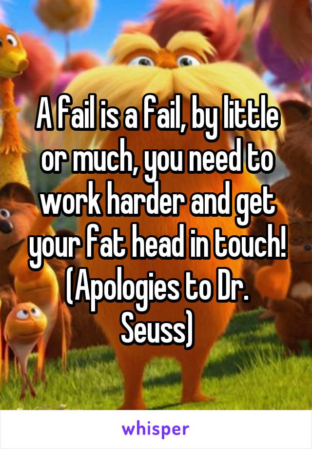 A fail is a fail, by little or much, you need to work harder and get your fat head in touch!
(Apologies to Dr. Seuss)