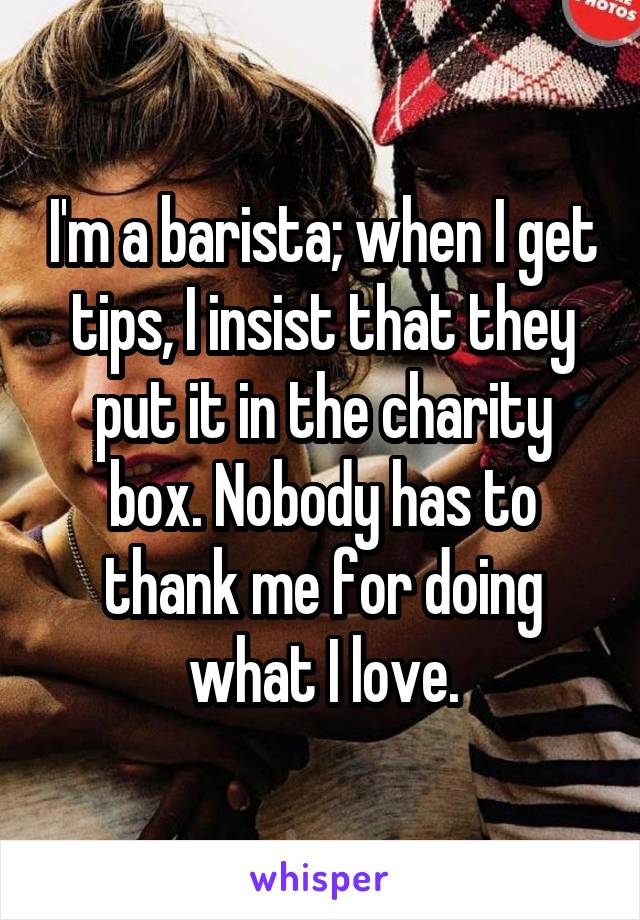 I'm a barista; when I get tips, I insist that they put it in the charity box. Nobody has to thank me for doing what I love.
