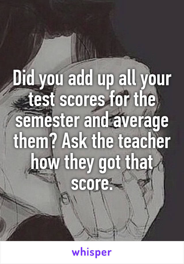 Did you add up all your test scores for the semester and average them? Ask the teacher how they got that score.