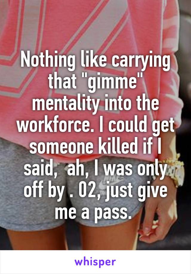 Nothing like carrying that "gimme" mentality into the workforce. I could get someone killed if I said,  ah, I was only off by . 02, just give me a pass. 