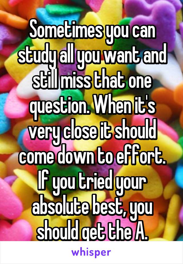 Sometimes you can study all you want and still miss that one question. When it's very close it should come down to effort. If you tried your absolute best, you should get the A.