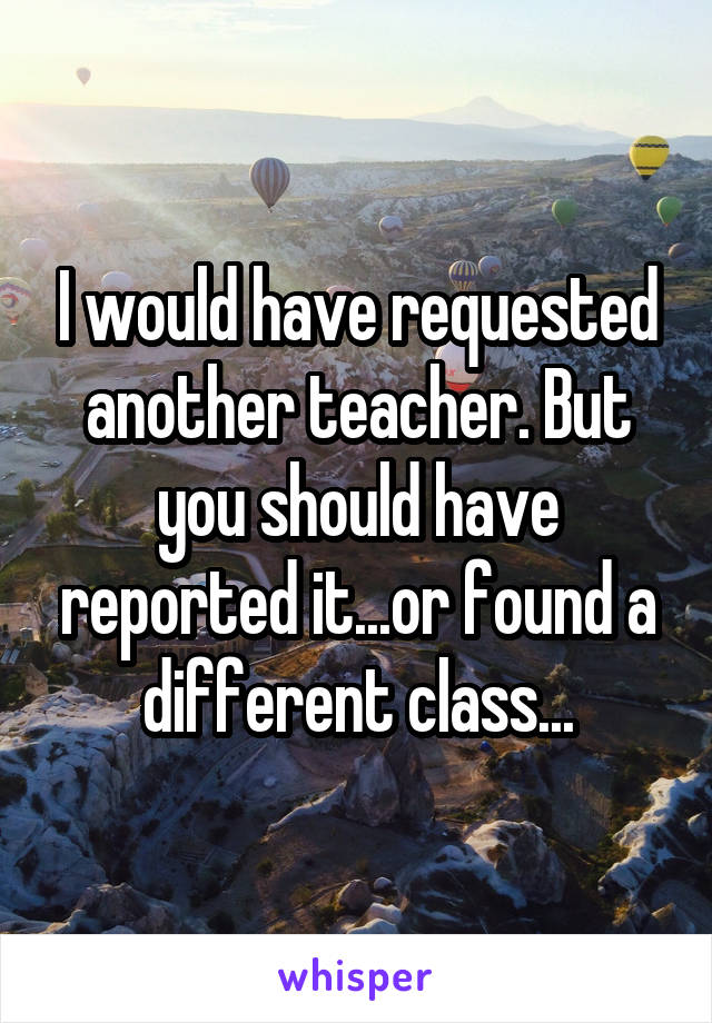 I would have requested another teacher. But you should have reported it...or found a different class...