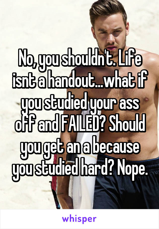 No, you shouldn't. Life isnt a handout...what if you studied your ass off and FAILED? Should you get an a because you studied hard? Nope.