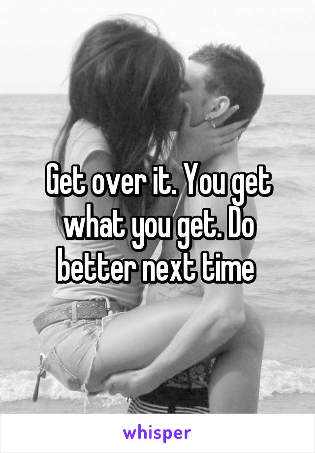 Get over it. You get what you get. Do better next time 