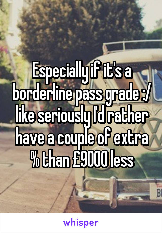 Especially if it's a borderline pass grade :/ like seriously I'd rather have a couple of extra % than £9000 less