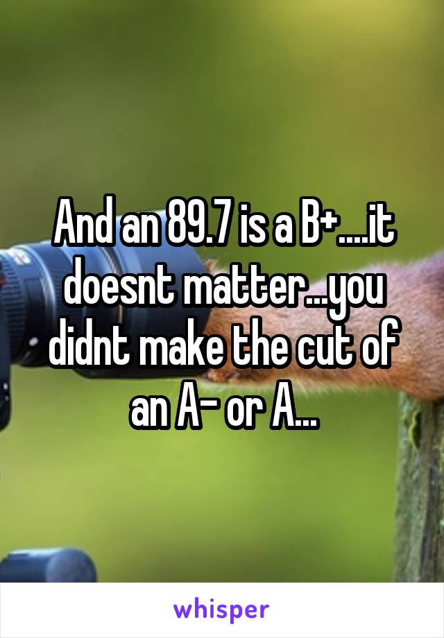 And an 89.7 is a B+....it doesnt matter...you didnt make the cut of an A- or A...