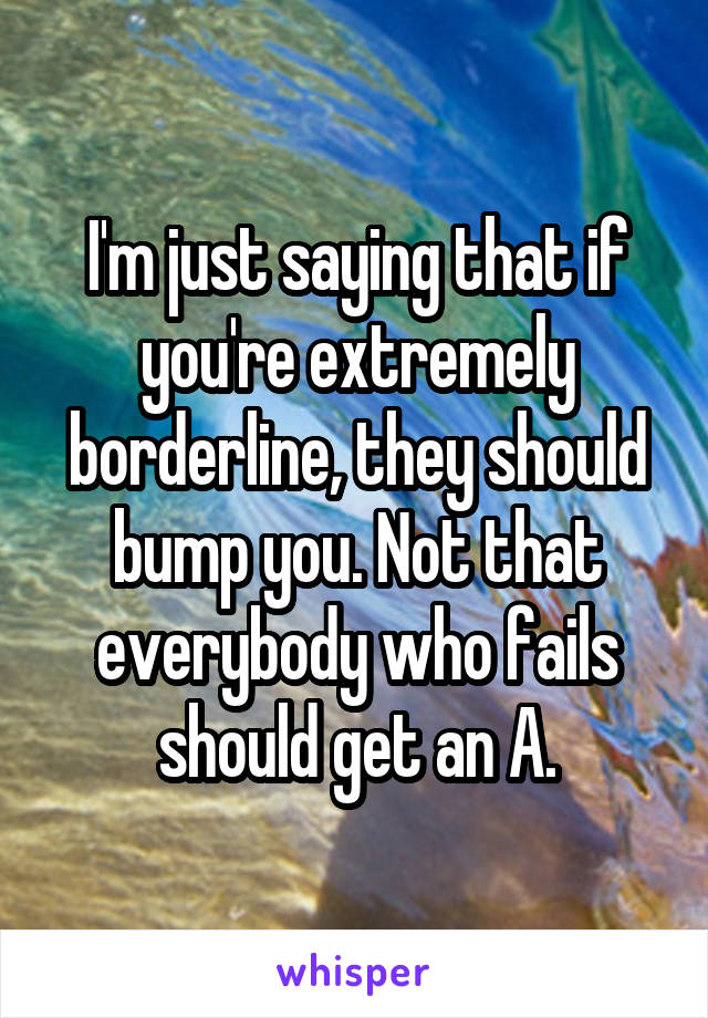 I'm just saying that if you're extremely borderline, they should bump you. Not that everybody who fails should get an A.