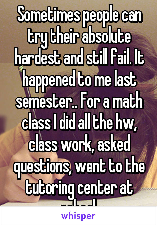 Sometimes people can try their absolute hardest and still fail. It happened to me last semester.. For a math class I did all the hw, class work, asked questions, went to the tutoring center at school 