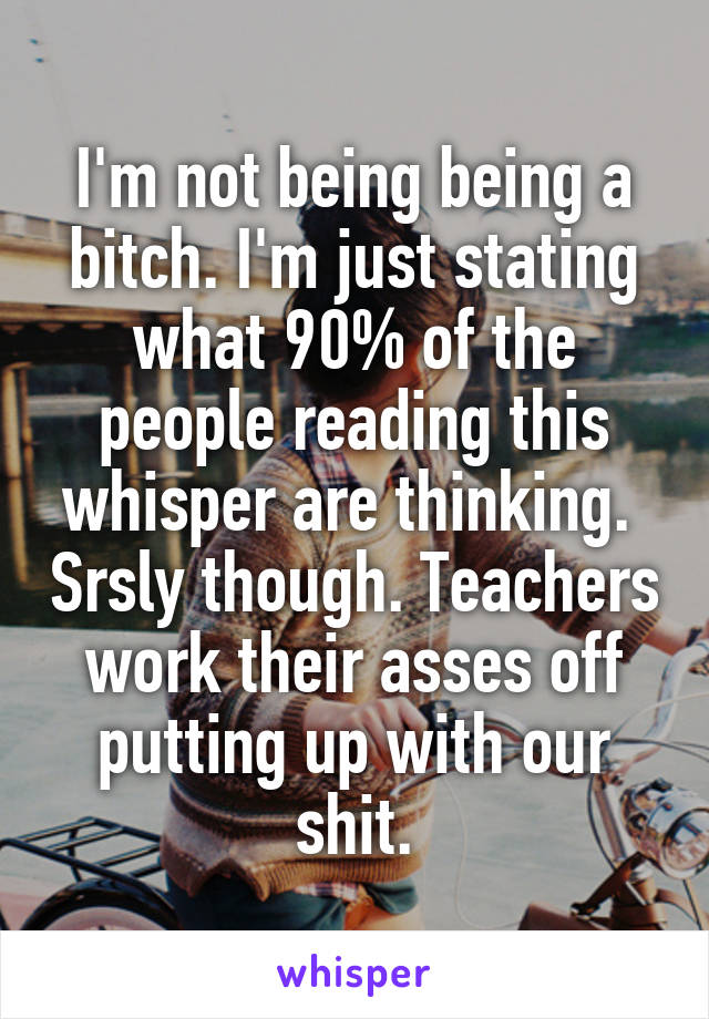 I'm not being being a bitch. I'm just stating what 90% of the people reading this whisper are thinking.  Srsly though. Teachers work their asses off putting up with our shit.