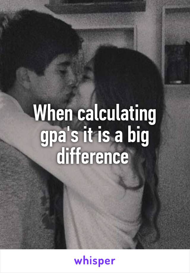 When calculating gpa's it is a big difference 