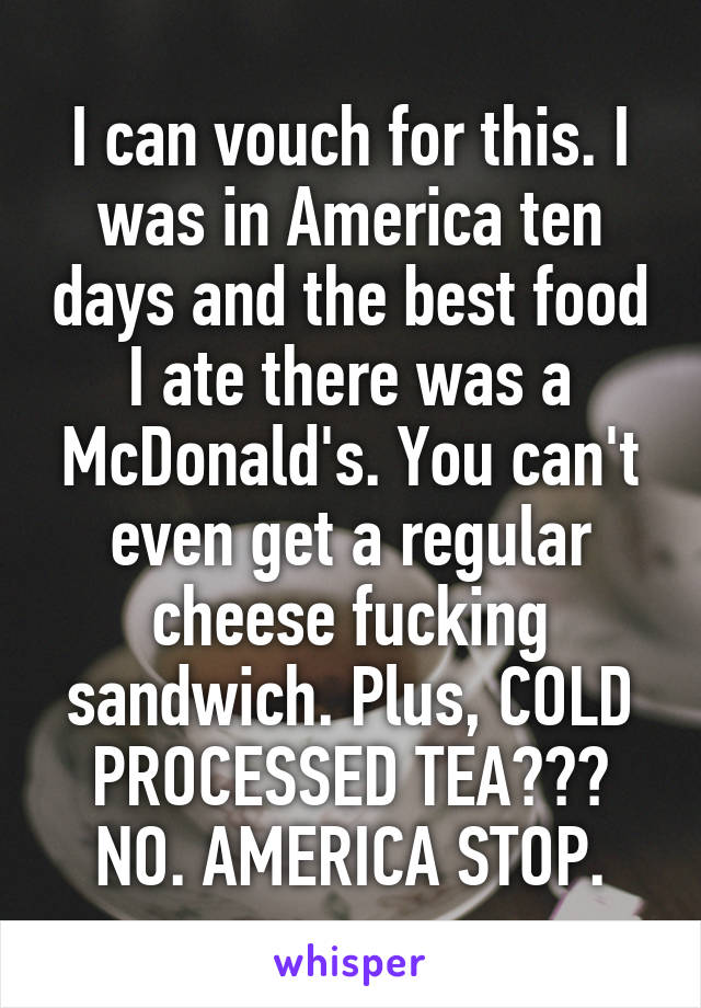 I can vouch for this. I was in America ten days and the best food I ate there was a McDonald's. You can't even get a regular cheese fucking sandwich. Plus, COLD PROCESSED TEA??? NO. AMERICA STOP.