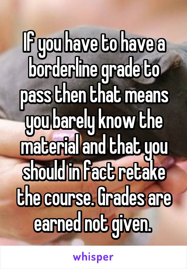 If you have to have a borderline grade to pass then that means you barely know the material and that you should in fact retake the course. Grades are earned not given. 