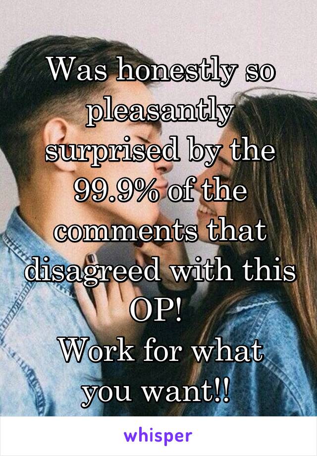 Was honestly so pleasantly surprised by the 99.9% of the comments that disagreed with this OP! 
Work for what you want!! 