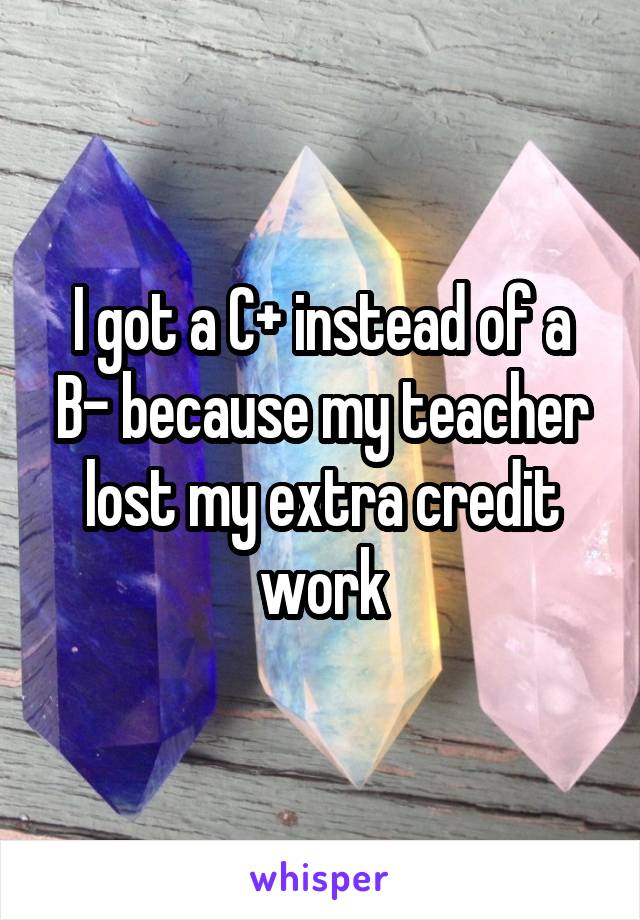 I got a C+ instead of a B- because my teacher lost my extra credit work