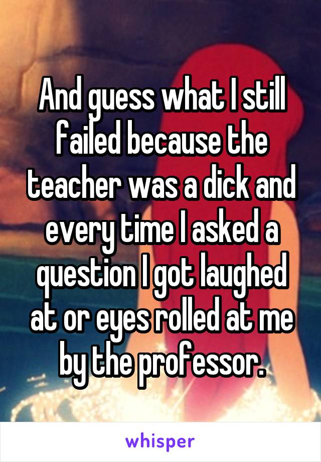 And guess what I still failed because the teacher was a dick and every time I asked a question I got laughed at or eyes rolled at me by the professor.