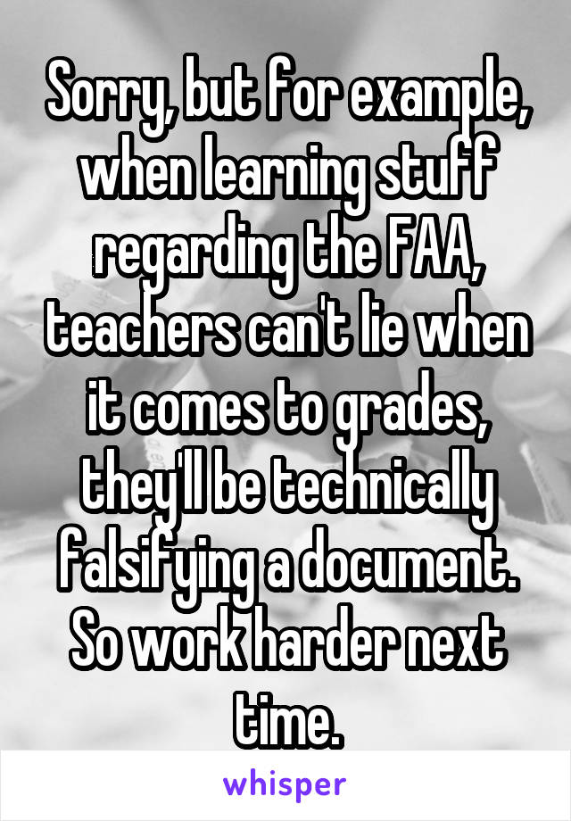 Sorry, but for example, when learning stuff regarding the FAA, teachers can't lie when it comes to grades, they'll be technically falsifying a document. So work harder next time.