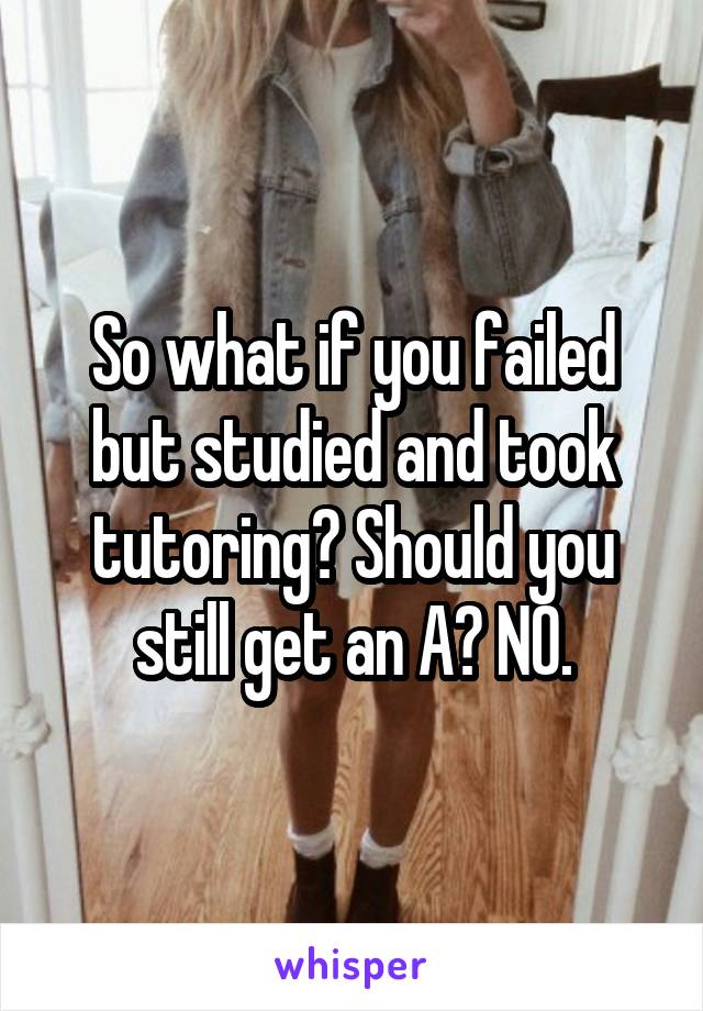 So what if you failed but studied and took tutoring? Should you still get an A? NO.