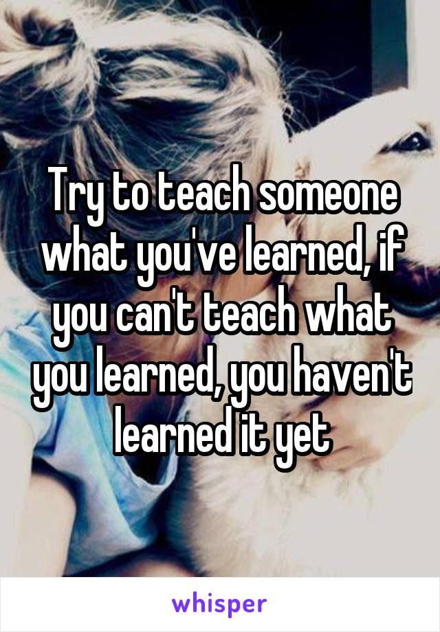 Try to teach someone what you've learned, if you can't teach what you learned, you haven't learned it yet