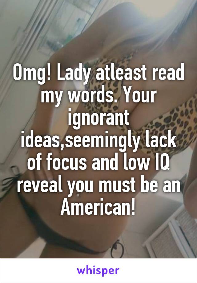 Omg! Lady atleast read my words. Your ignorant ideas,seemingly lack of focus and low IQ reveal you must be an American!