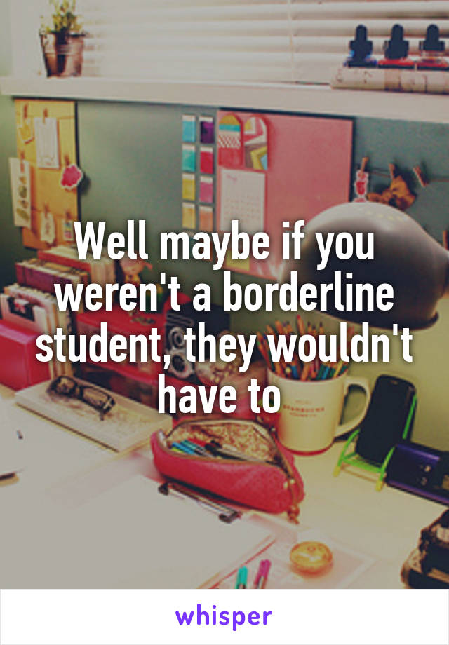 Well maybe if you weren't a borderline student, they wouldn't have to 