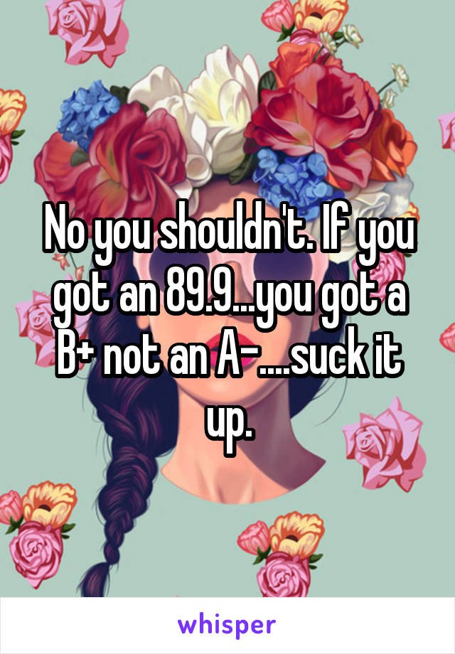 No you shouldn't. If you got an 89.9...you got a B+ not an A-....suck it up.