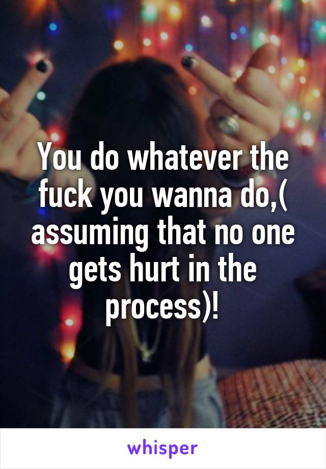 You do whatever the fuck you wanna do,( assuming that no one gets hurt in the process)!