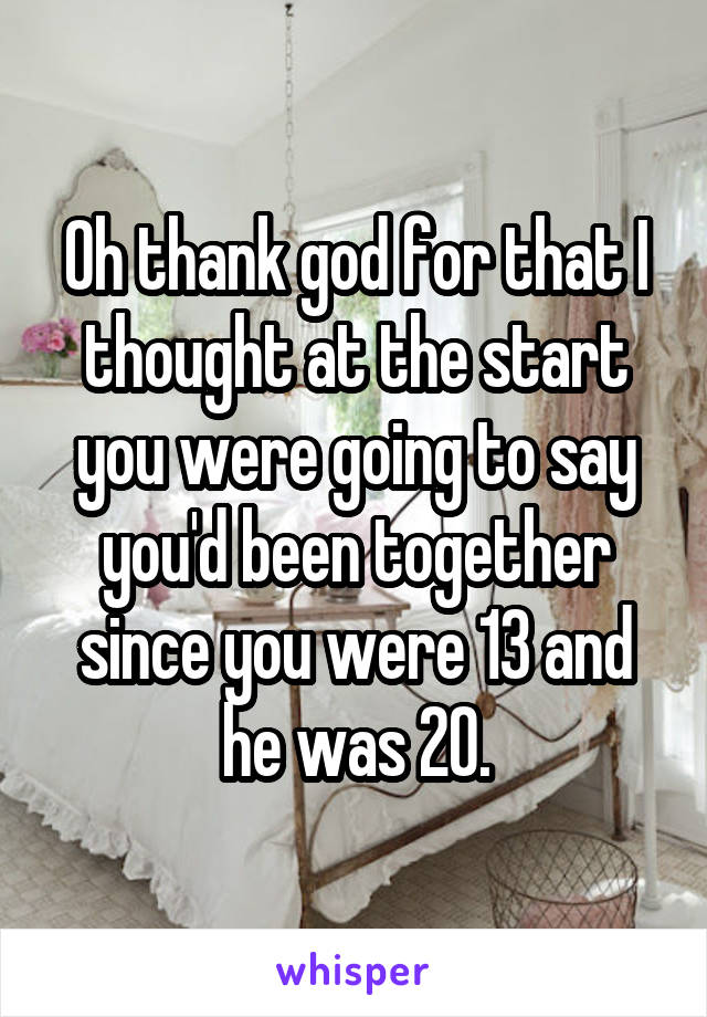 Oh thank god for that I thought at the start you were going to say you'd been together since you were 13 and he was 20.