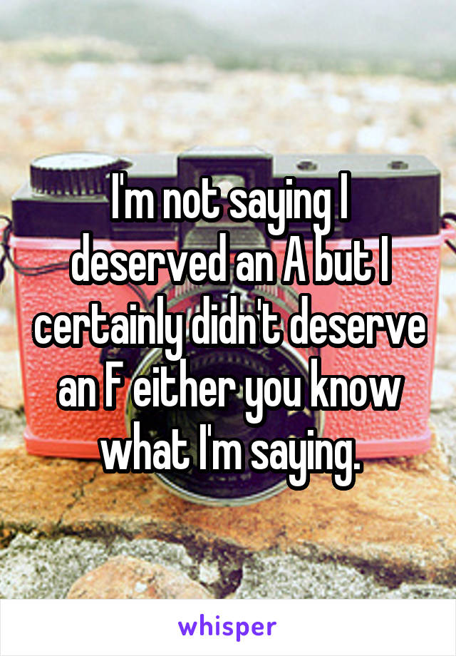 I'm not saying I deserved an A but I certainly didn't deserve an F either you know what I'm saying.